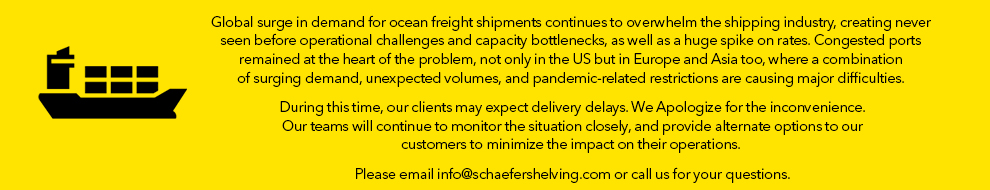 AGlobal surge in demand for ocean freight shipments continues to overwhelm the shipping industry, creating never seen before operational challenges and capacity bottlenecks, as well as a huge spike on rates. Congested ports remained at the heart of the problem, not only in the US but in Europe and Asia too, where a combination of surging demand, unexpected volumes, and pandemic-related restrictions are causing major difficulties. During this time, our clients may expect delivery delays. We Apologize for the inconvenience. Our teams will continue to monitor the situation closely, and provide alternate options to our customers to minimize the impact on their operations. Please email info@schaefershelving.com or call us for your questions.